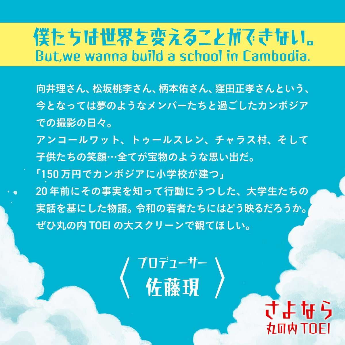 #さよなら丸の内TOEI 上映作品紹介📝
　　 &amp;プロデューサーコメント✍︎
⠀
🎥『#僕たちは世界を変えることができない。But, we wanna build a school in Cambodia．』
⠀
カンボジアで学校建設を目指す現役大学生の実話をもとにした、
向井理の映画初主演作✨
⠀
主人公の仲間たちを演じるのは