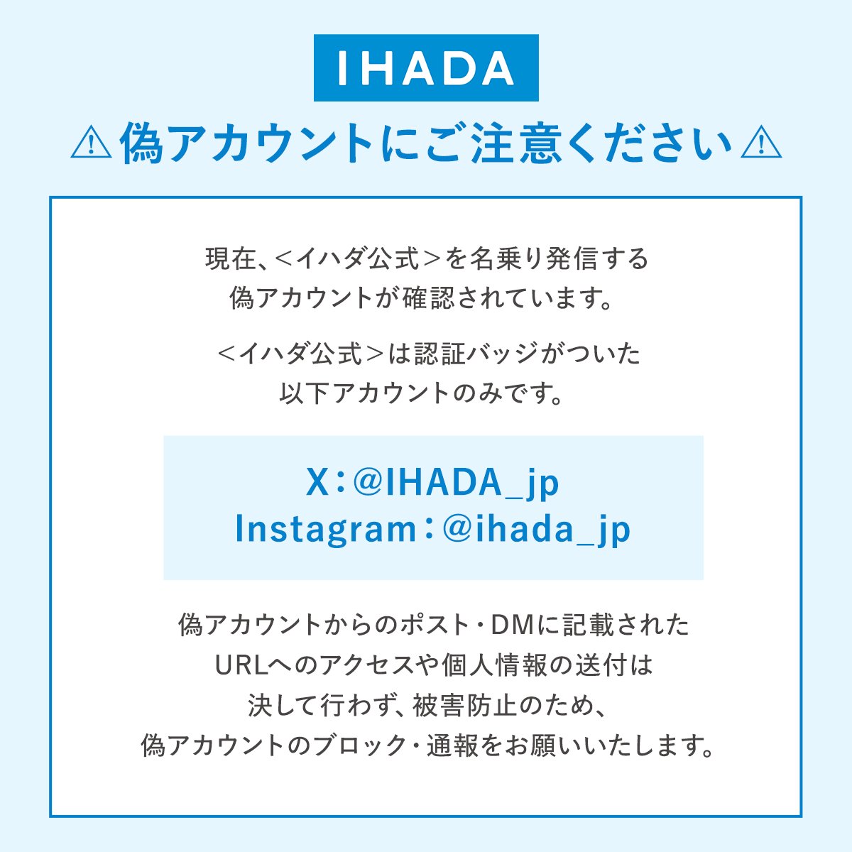 IHADA_jp's tweet image. 偽アカウントにご注意ください⚠️
現在、イハダ公式を名乗る偽アカウントが確認されています。
イハダ公式SNSアカウントは以下のとおりです。
【X】@IHADA_jp
【Instagram】@ihada_jp
こちらのアカウント以外からのフォローや不審な連絡には、ご注意ください。