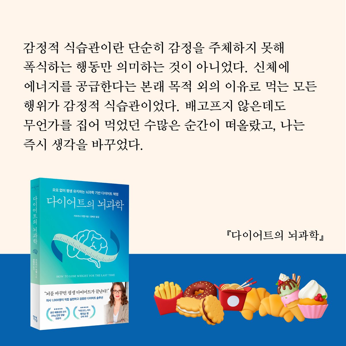 HdjsBooks's tweet image. 📚『다이어트의 뇌과학』
👉 buly.kr/C0A4HpP
감정적 식습관이란 단순히 감정을 주체하지 못해 폭식하는 행동만 의미하는 것이 아니었다. 신체에 에너지를 공급한다는 본래 목적 외의 이유로 먹는 모든 행위가 감정적 식습관이었다. 배고프지 않은데도 무언가를 집어 먹었던 수많은 순간이…