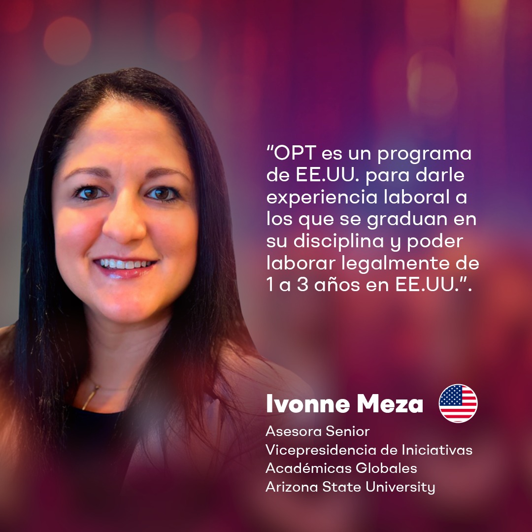 "OPT es un programa de EE.UU. para darle experiencia laboral a los que se graduan en su disciplina y poder laborar legalmente de 1 a 3 años en EE.UU.".

-Ivonne Meza
Asesora Senior
Vicepresidencia de Iniciativas Académicas Globales
Arizona State University