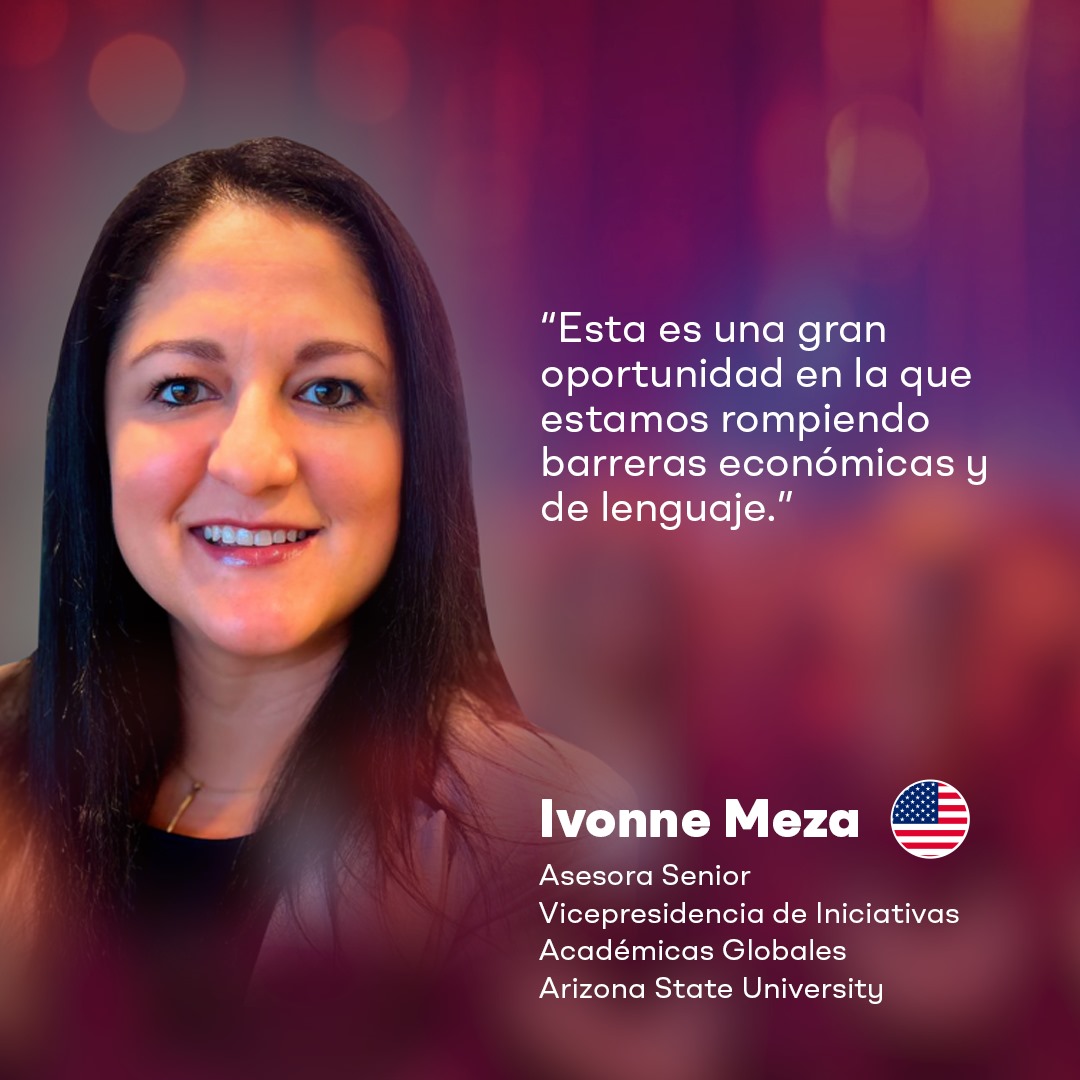 “Esta es una gran oportunidad en la que estamos rompiendo barreras económicas y de lenguaje.”

-Ivonne Meza
Asesora Senior
Vicepresidencia de Iniciativas Académicas Globales
Arizona State University