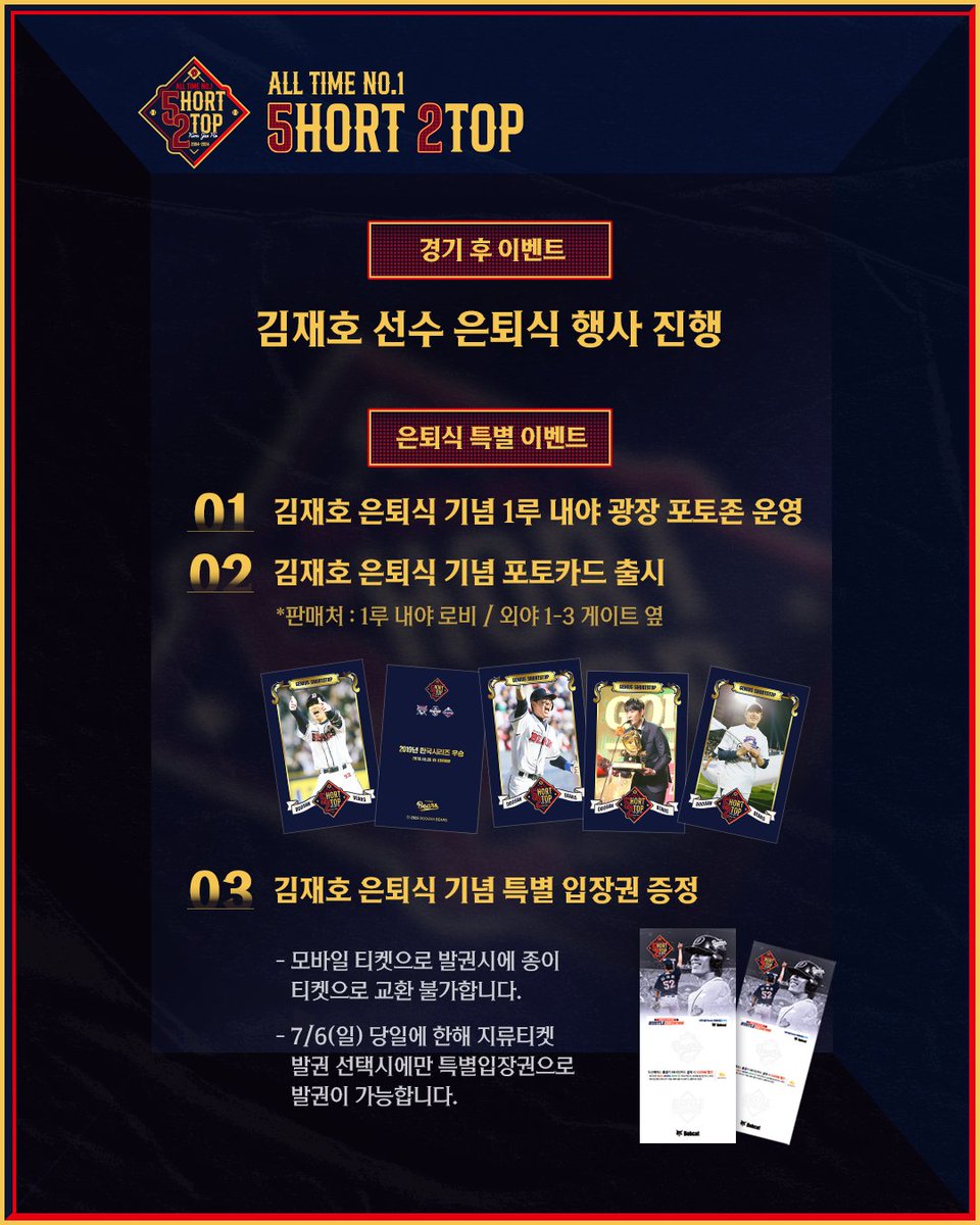 ALL TIME NO.1 SHORT STOP
우리들의 영원한 천재 유격수 김재호 선수 은퇴식 행사 안내

경기 전
김재호 팬 사인회
시구 등판 시 10번타자 하이파이브 진행

경기 중
선수단 전원 은퇴식 엠블럼 부착 모자 및 헬맷 착용
클리닝타임 선물 증정식 진행
김재호를 찾아라 해시태그 이벤트 진행

경기 종료