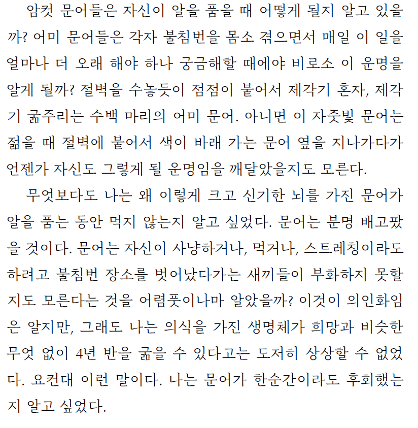 나는 의식을 가진 생명체가 희망과 비슷한 무엇 없이 4년 반을 굶을 수 있다고는 도저히 상상할 수 없었다. 요컨대 이런 말이다. 나는 문어가 한순간이라도 후회했는지 알고 싶었다.
- 사브리나 임블러, <빛은 얼마나 깊이 스미는가>, 김명남 역