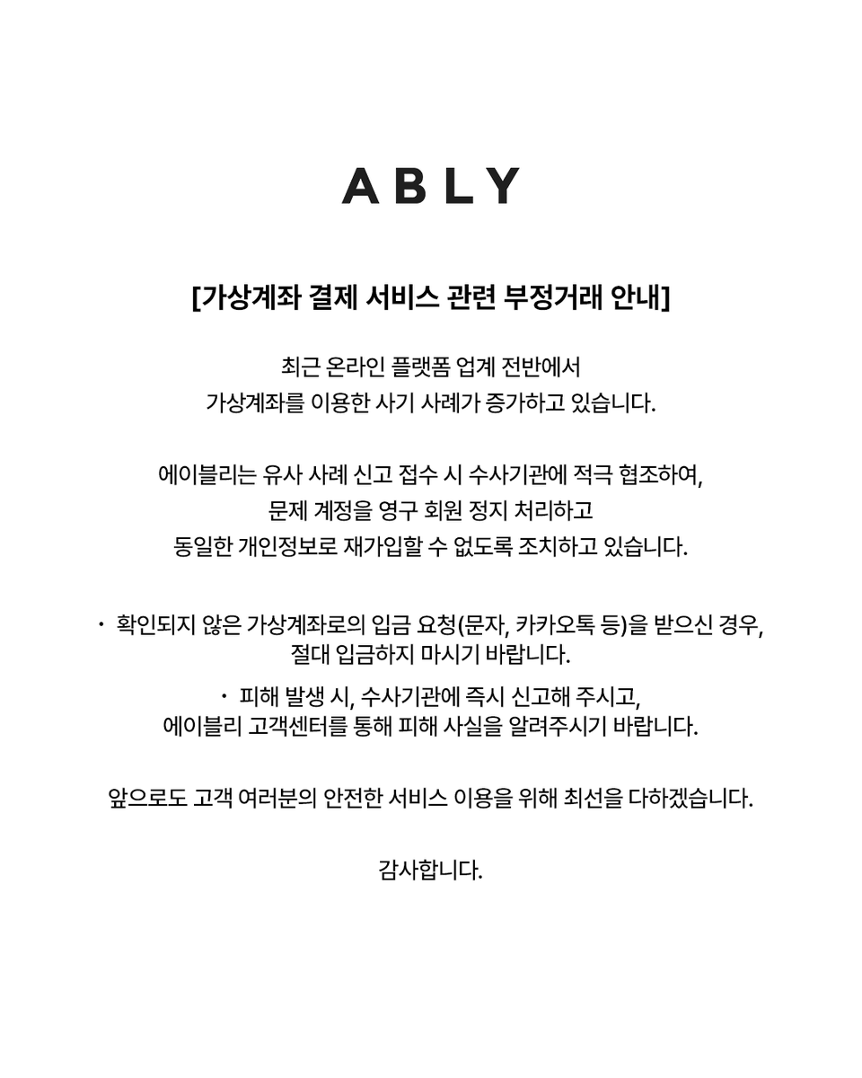 가상계좌 결제 서비스 관련 부정거래 안내] 최근 온라인 플랫폼 업계 전반에서 가상계좌를 이용한 사기 사례가 증가하고 있습니다.  에이블리는 유사 사례 신고 접수 시 수사기관에 적극 협조하여, 문제 계정을 영구 회원 정지 처리하고