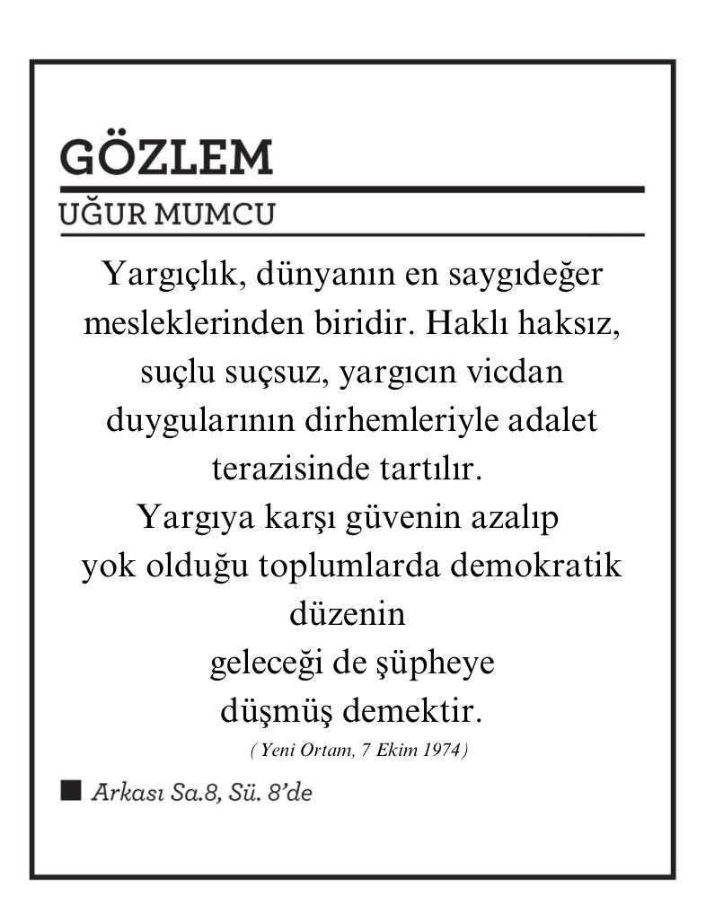 GÖZLEM
UĞUR MUMCU

Yargıçlık, dünyanın en saygıdeğer mesleklerinden biridir. Haklı haksız, suçlu suçsuz, yargıcın vicdan duygularının dirhemleriyle adalet terazisinde tartılır.
Yargıya karşı güvenin azalıp yok olduğu toplumlarda demokratik düzenin geleceği de şüpheye düşmüş