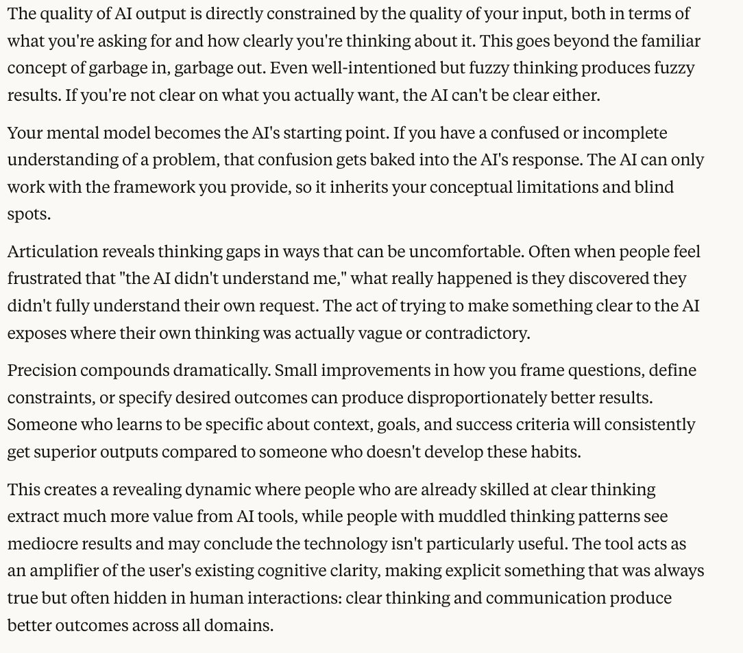 Interesting point from Claude.

The quality of your AI outputs will be determined by how well you can articulate your thoughts and ideas, and in essence determine the quality of your life.

As the years go on Creativity and Articulation will be the new currency, and those who do