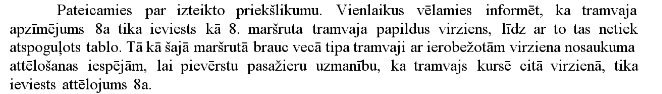 Sarakstos ar <a href="/Rigassatiksme_/">Rīgas satiksme</a> no e-adreses. Jautāju - kāpēc ielika numuru 8a, ja paši savā MĀJAS LAPĀ nespēj to attēlot (ne kartē, ne sarakstos). Ierosinu, ka "īsajam maršrutam" vajadzēja atstāt nr.2, garajam - jauno numuru 8.
Atbilde: nevar parādīt tablo! 
P.s. Kas ir tablo?