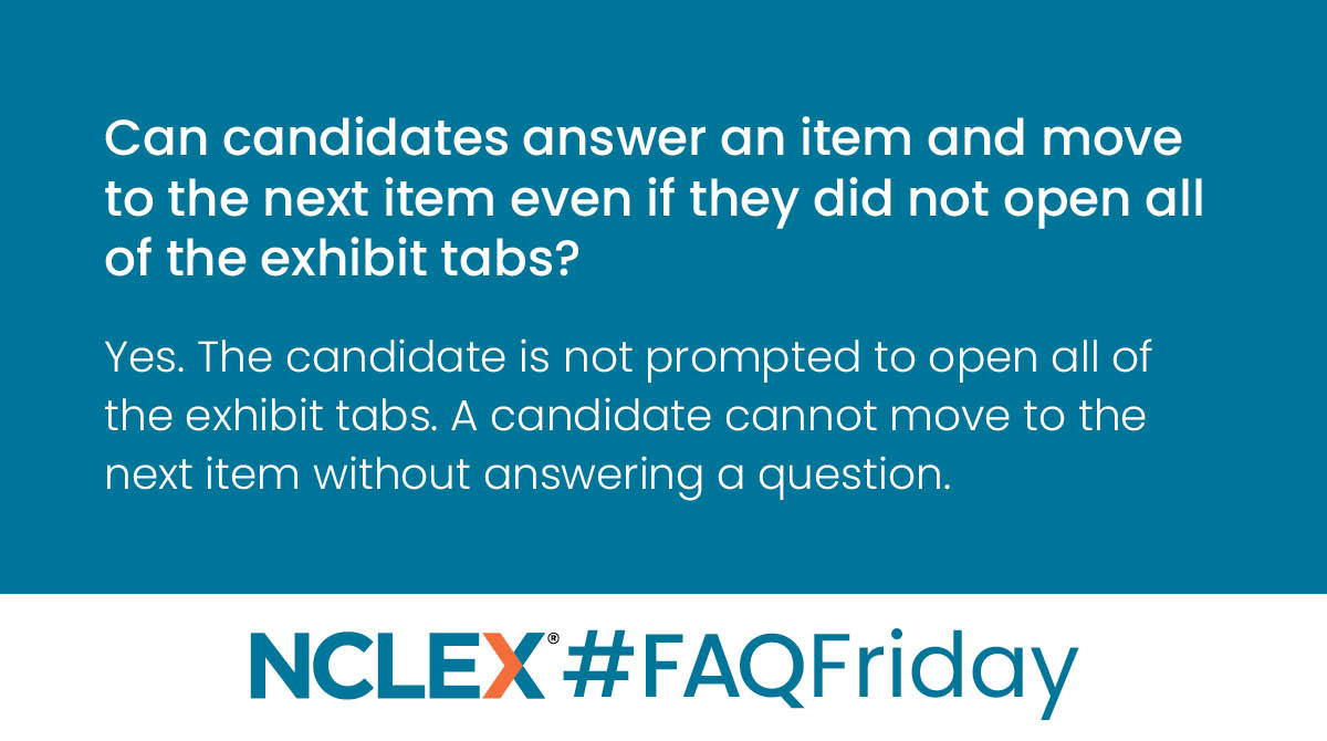 Q: Can candidates answer an item and move to the next item even if they did not open all of the exhibit tabs?
A: Yes. The candidate is not prompted to open all of the exhibit tabs. A candidate cannot move to the next item without answering a question. 
#FAQFriday #NCLEXinfo