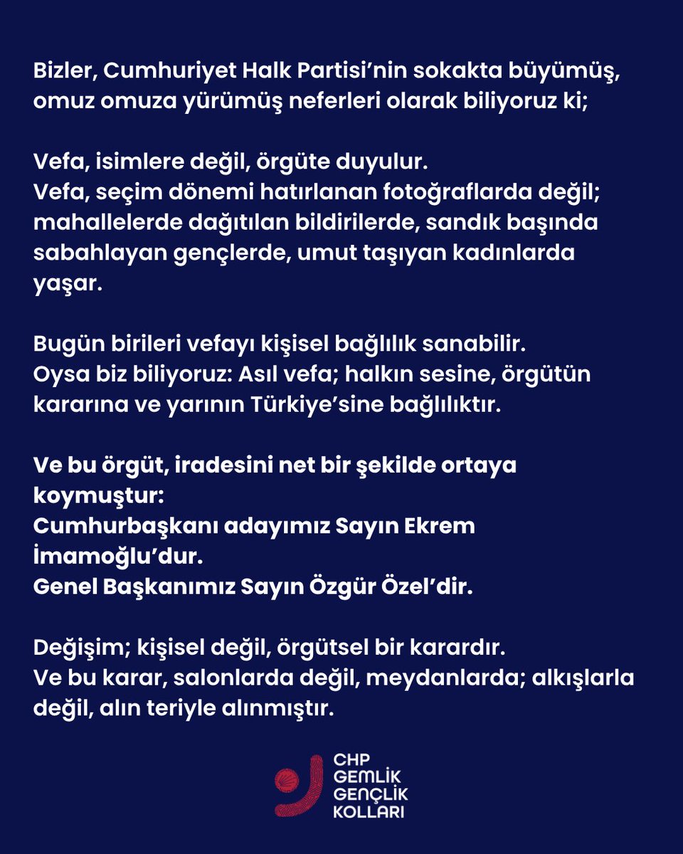 GemlikGenclik's tweet photo. Bizler, Cumhuriyet Halk Partisi’nin sokakta büyümüş, omuz omuza yürümüş neferleri olarak biliyoruz ki;

Vefa, isimlere değil, örgüte duyulur.
Vefa, seçim dönemi hatırlanan fotoğraflarda değil; mahallelerde dağıtılan bildirilerde, sandık başında sabahlayan gençlerde, umut taşıyan kadınlarda yaşar.

Bugün birileri vefayı kişisel bağlılık sanabilir.
Oysa biz biliyoruz: Asıl vefa; halkın sesine, örgütün kararına ve yarının Türkiye’sine bağlılıktır.

Ve bu örgüt, iradesini net bir şekilde ortaya koymuştur:
Cumhurbaşkanı adayımız Sayın Ekrem İmamoğlu’dur.
Genel Başkanımız Sayın Özgür Özel’dir.

Değişim; kişisel değil, örgütsel bir karardır.
Ve bu karar, salonlarda değil, meydanlarda; alkışlarla değil, alın teriyle alınmıştır.

Kurtuluşun ve kuruluşun partisi, geleceğini geçmişe yaslamaz.
Yol yürüdüklerini unutmadan, yarını kuracak kadrolarla ilerler.

Bizler bu yolda yürüyoruz.
Sadakatimiz şahıslara değil, halka ve örgütümüzedir.
Çünkü biz, tabelaya değil, mücadeleye inanırız.

Vefayı hatırlatmaya çalışanlara diyoruz ki:
Asıl vefa; bu partiyi ileriye taşıyanlara, halkın umudunu büyütenlere duyulur.
Ve biz o umudun yanında, o örgütün içindeyiz.

Kazanacağız. Hep birlikte, örgütle, halkla, inatla.
KURTULUŞ YOK TEK BAŞINA 
YA HEP BERABER 
YA HİÇ BİRİMİZ !
CHP GEMLİK GENÇLİK KOLLARI

#chp #özgürözel #ekremimamoğlu