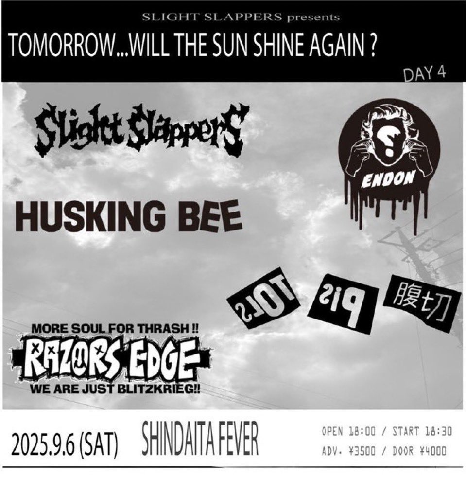 ENDON official (@tokyodionysos) on Twitter photo “Tomorrow...Will The Sun Shine Again?”
day 4
Saturday, September, 6, 2025
FEVER
OPEN 18:00
adv :3500
RAZORS EDGE
HUSKING BEE
切腹ピストルズ
ENDON
SLIGHT SLAPPERS
ticket
slight.slappers.reservation@gmail.com
e+
eplus.jp/sf/detail/4357…
7.2 10:00〜 “Tomorrow...Will The Sun Shine Again?”
day 4
Saturday, September, 6, 2025
FEVER
OPEN 18:00
adv :3500
RAZORS EDGE
HUSKING BEE
切腹ピストルズ
ENDON
SLIGHT SLAPPERS
ticket
slight.slappers.reservation@gmail.com
e+
eplus.jp/sf/detail/4357…
7.2 10:00〜