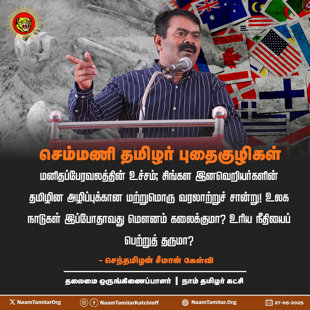 அறிக்கை : 

செம்மணி தமிழர் புதைகுழிகள் மனிதப்பேரவலத்தின் உச்சம்; சிங்கள இனவெறியர்களின் தமிழின அழிப்புக்கான மற்றுமொரு வரலாற்றுச் சான்று! உலக நாடுகள் இப்போதாவது மௌனம் கலைக்குமா? உரிய நீதியைப் பெற்றுத் தருமா? 
   - நாம்தமிழர் கட்சியின் தலைமை ஒருங்கிணைப்பாளர் செந்தமிழன் சீமான்