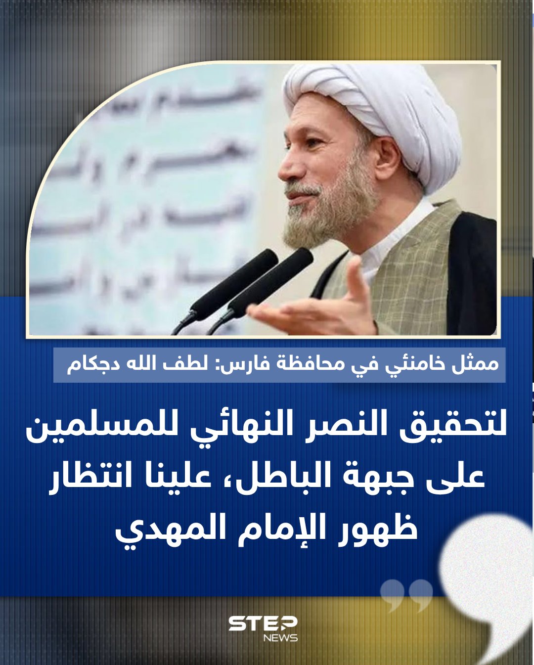 ممثل المرشد الإيراني في محافظة فارس، لطف الله دجكام، قال: "لتحقيق النصر الحاسم للمسلمين على ما وصفه ببجبهة (الباطل)، لا بد من انتظار ظهور إمام الزمان.". وأضاف: " نتنياهو و ترامب يظنون أن هذا الحدث لن يقع، لكننا نؤمن بأن ظهور الإمام بات قريبًا." 