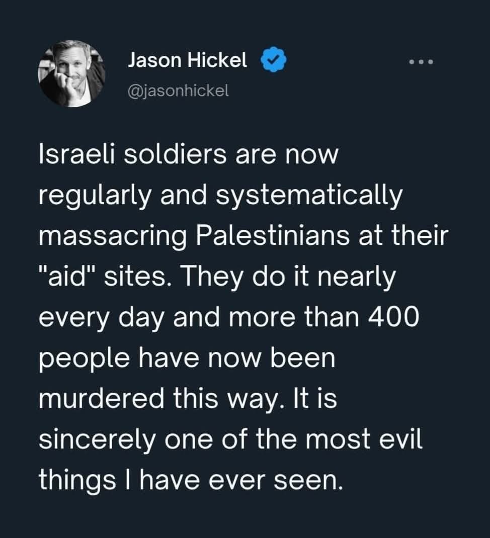 Jason Hickel <a href="/jasonhickel/">Jason Hickel</a>
"Israeli soldiers are now regularly and systematically massacring Palestinians at their "aid" sites. They do it nearly every day and more than 400 people have now been murdered this way. It is sincerely one of the most evil things I have ever seen."