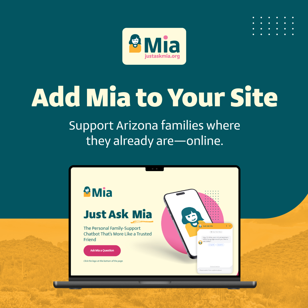 Does your organization support families in Arizona?

You can host the Just Ask Mia chatbot on your own website—for free. 

It’s an easy way to connect your community to vital resources, right from your site.

Let’s work together to make support more accessible across Arizona.