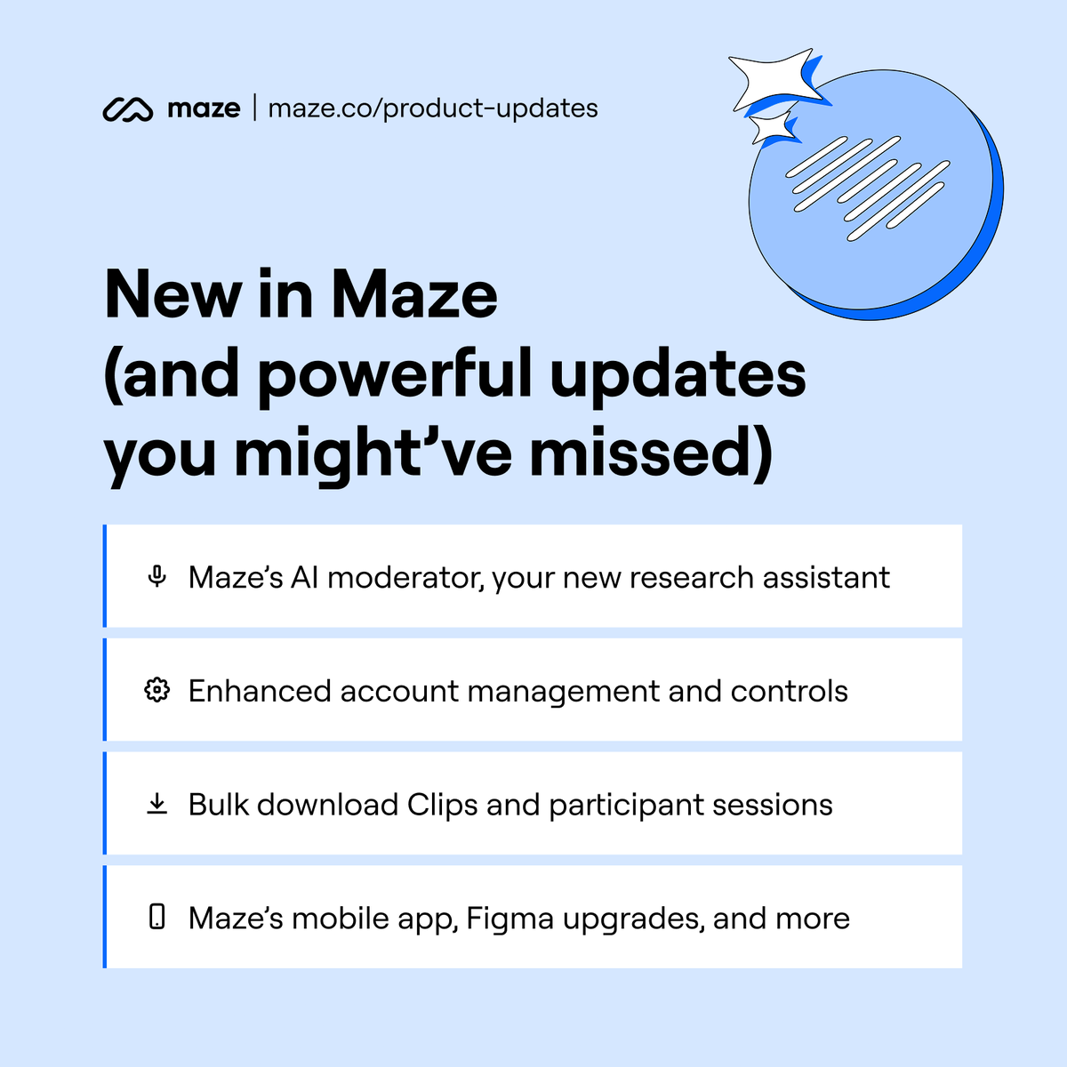 We've been busy building! Here's what's new in Maze (and what you might’ve missed):

✅ Maze’s AI moderator
✅ Bulk download Clips
✅ Advanced account controls
✅ Mobile app, Figma upgrades, and more

Unmoderated or moderated—do it all in Maze: maze.co/product-updates