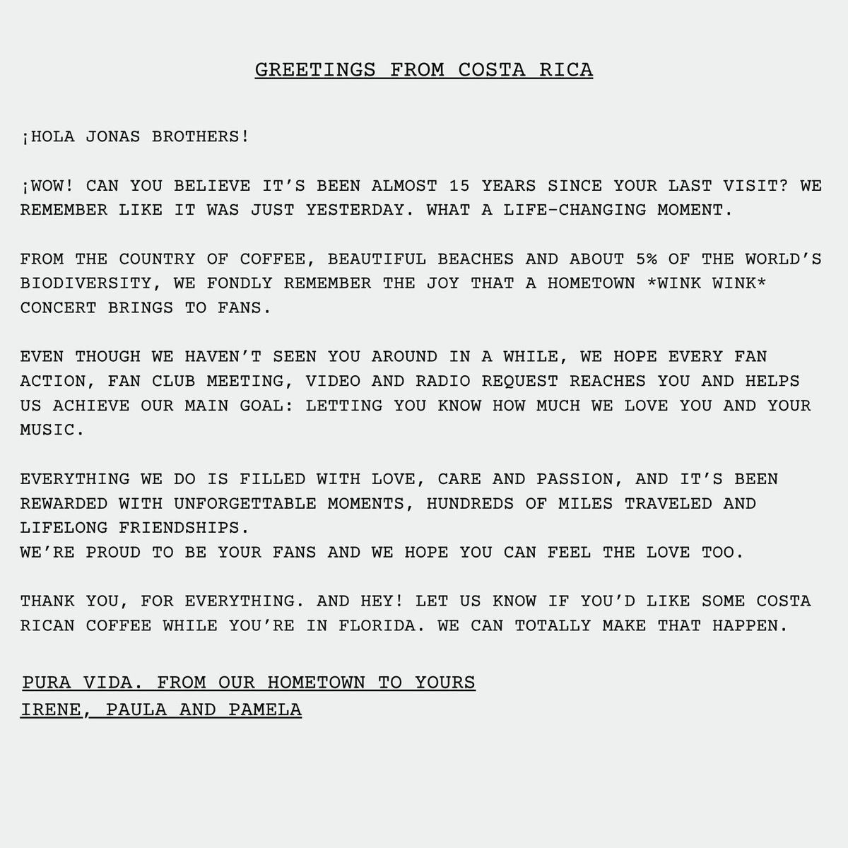 Greetings from Costa Rica 🇨🇷

It can be very emotional, sad, and overwhelming to be so far away from your favorite band. So <a href="/Airin04_/">Irene</a> took our feelings and wrote a letter for you, <a href="/jonasbrothers/">Jonas Brothers</a> 🩷

We love you forever. 

<a href="/joejonas/">J O E  J O N A S</a> <a href="/nickjonas/">Nick Jonas</a> <a href="/kevinjonas/">kevin jonas</a>