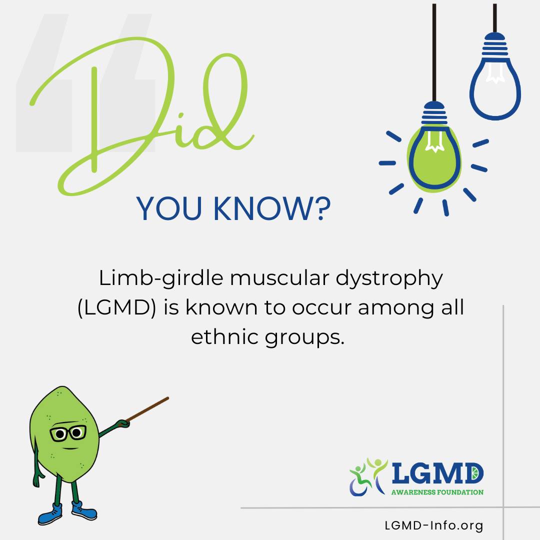 Know the FACTS about Limb-Girdle Muscular Dystrophy (LGMD) &amp; help raise awareness!

LGMD is known to occur among all ethnic groups. It occurs in all parts of the world &amp; can be diagnosed in women &amp; men. Symptoms can first appear at any age.
LGMD-Info.org