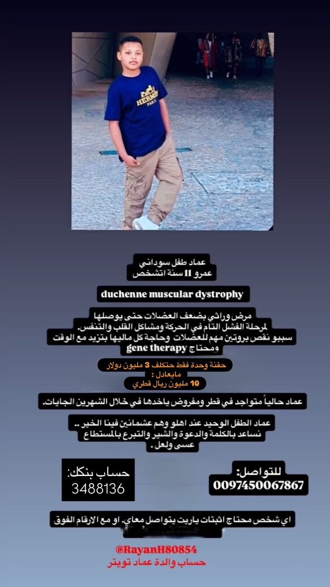 dr92semos's tweet photo. من الدايركت للاهميه 

السلام عليكم ..
ياجماعة عندنا ولدنا سوداني في دولة قطر اسمو عماد الدين عمَّار عمرو ١١ سنة مُصاب بمرض 
Duchenne muscular dystrophy 
مرض ضمور في العضلات وهو مرض بزيد مع الوقت لحدي ما يتمكَّن من كل عضلات الجسم والقلب والرئة لحدي الوفاة ..

علاجه حقنة وحدة فقط gene therapy سعرها ( 3 مليون دولار) مايعادل (10 مليون ريال قطري ) 
عماد الدين هو الولد الوحيد لي أُسرته محتاج  الحقنة دي في خلال الشهرين الجايات 

نتكاتف مع بعض من كل مكان ونقيف وقفة وحدة و مابتقصروا جزاكم الله خير 

رقم التواصل مع أُسرته :

0097450067867

بنكك بإسم والدته الريان الشفيع محمد حجازي
3488136

حساب والدته في تويتر لي اي اثباتات او تواصل مباشر :

@RayanH80854