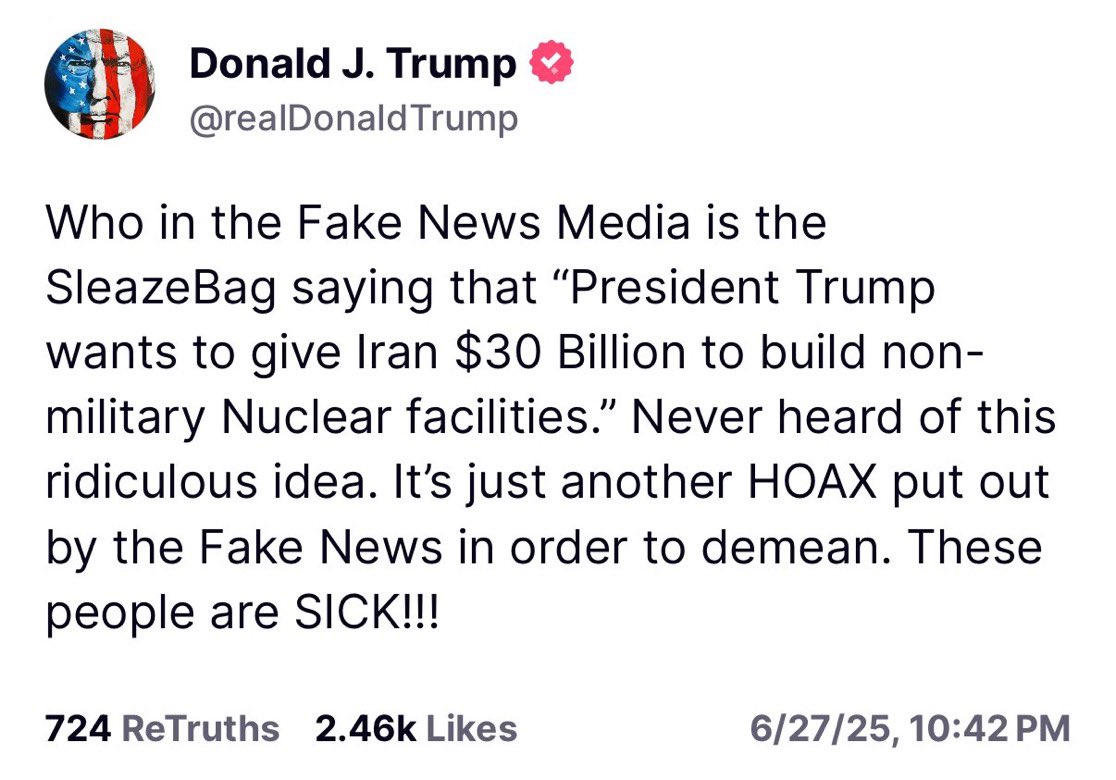 ترامپ:

«کدوم آدم چرک و فاسدی توی رسانه‌های فیک نیوز این مزخرف رو گفته که “رئیس‌جمهور ترامپ می‌خواد به ایران ۳۰ میلیارد دلار بده تا تأسیسات هسته‌ای غیرنظامی بسازه”؟ من چیزی درباره این ایده مزخرف نمیدونم. اینم یه دروغ مسخره‌ی دیگه‌ست که فیک‌نیوز ساخته تا منو تخریب کنه. این آدما