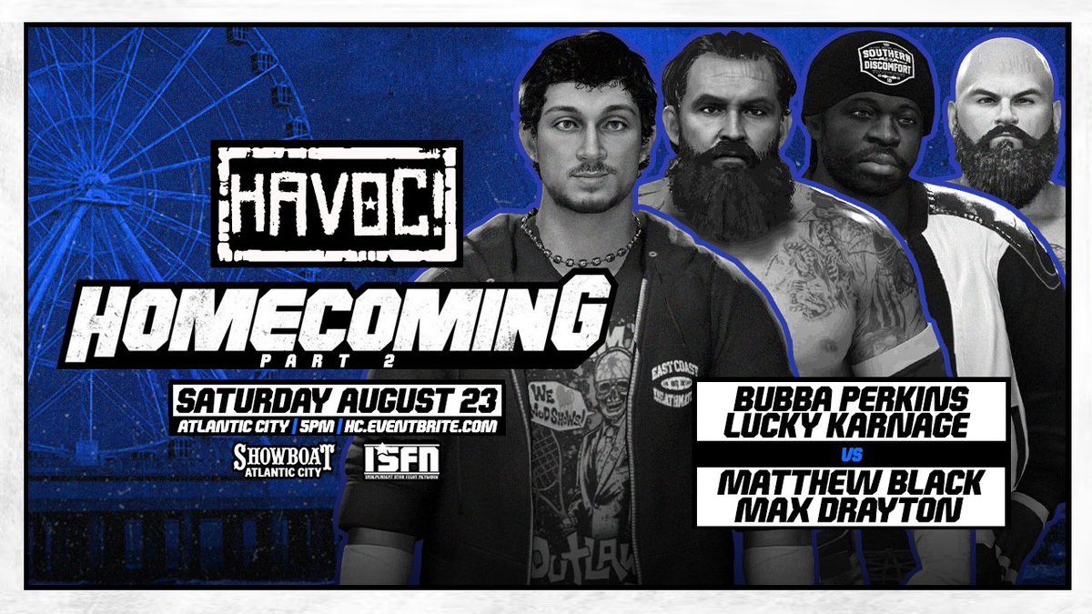 HAVOC returns to The Showboat on August 22 &amp; 23 for Homecoming Weekend!

Just Signed:

8/22:

MATTHEW BLACK
vs
MAX DRAYTON

8/23:

DRAYTON &amp; BLACK
vs
PERKINS &amp; KARNAGE

Tickets are On Sale NOW!

8/22:
HAVOCHCPT1.eventbrite.com

8/23:
HAVOCHCPT2.eventbrite.com

Tickets go On Sale