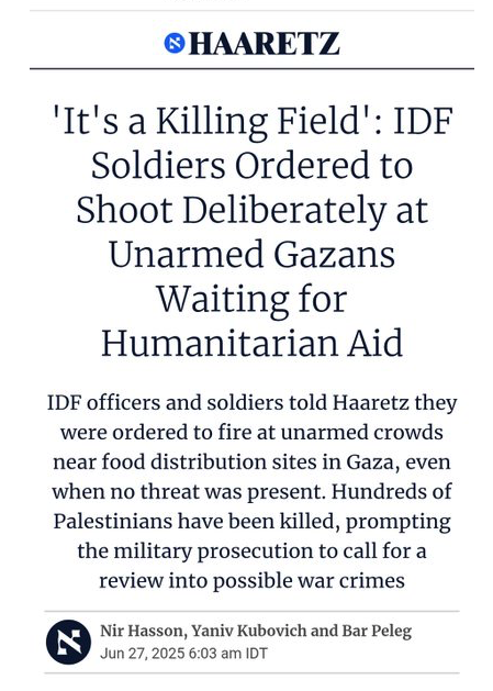 Nothing to see here. Just the Israeli media reporting testimony from Israeli soldiers that for weeks they've been ordered to kill unarmed, starving Palestinians trying to reach Israel's so-called "aid hubs".

If only we could find some proof that Israel is committing genocide.
