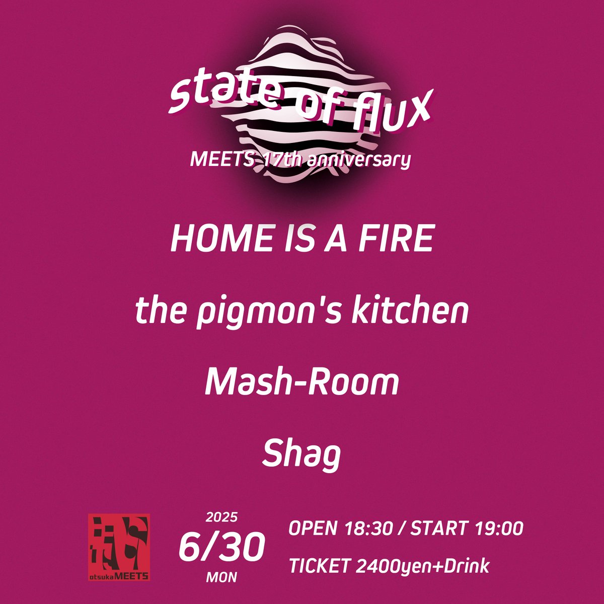 📣＜ LIVE INFO!!!!

2025.6.30.MON.
state of flux-MEETS 17th anniversary-

18:30- OPEN
19:00- Shag
19:40- Mash-Room
20:20- the pigmon's kitchen
21:05- HOME IS A FIRE

TICKET￥2400(+Drink)

meets.rinky.info/events/29496
