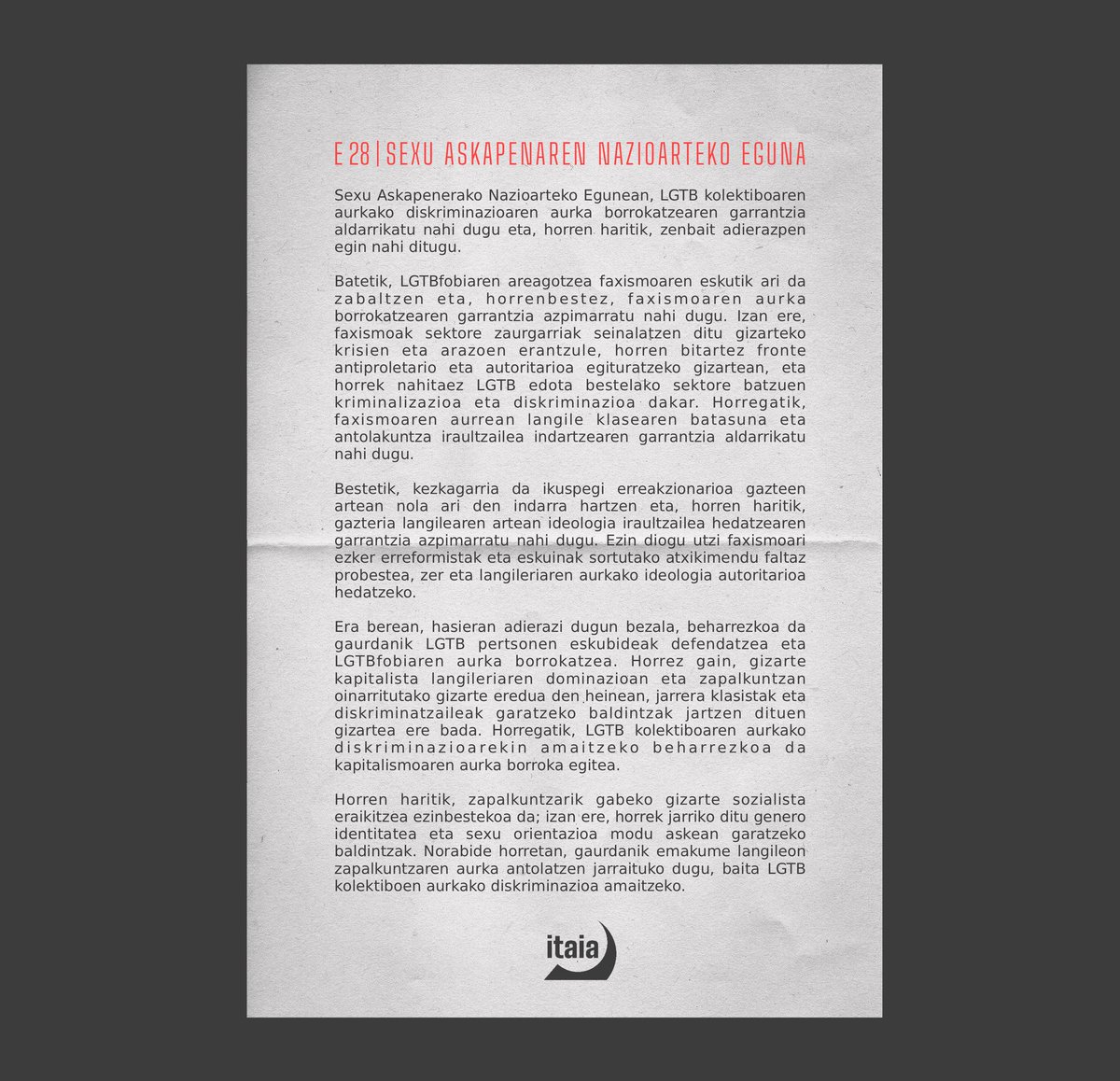 E28 |

Faxismoa LGTB kolektiboaren aurkako diskriminazioa areagotzen ari da: LGTB pertsonen eskubideak defendatu eta LGTBfobiaren kontra borrokatu behar dugu.

Genero identitatea eta sexu orientazioa modu askean garatzeko zapalkuntzarik gabeko gizartea eraiki behar dugu.