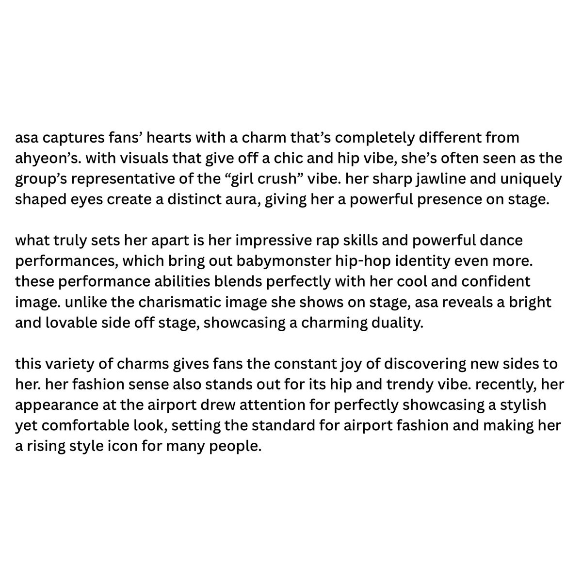 a blog recognized asa and ahyeon as the members in charge of shaping babymonster’s identity and catch the most attention. it mentioned that asa highlights the hiphop identity and represents the girl crush vibe of the group, and called her a rising style icon. 

#ASA #아사 #アサ