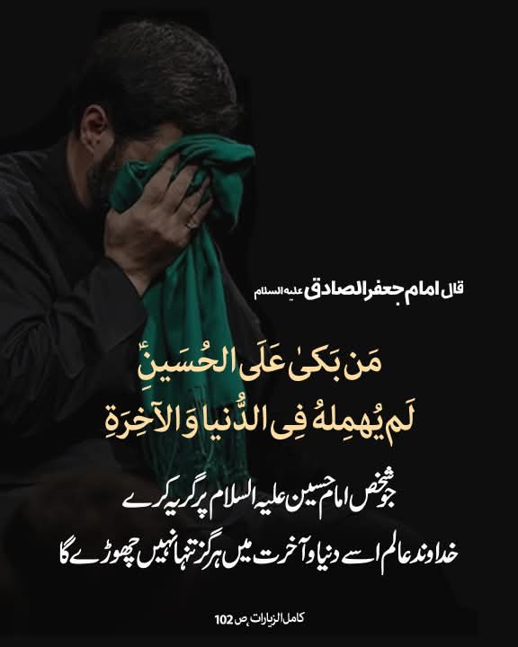 قال الامام جعفر الصادق علیه‌السلام:

مَن بَکىٰ عَلَى الحُسَینِ (علیه‌السلام) لَم یُهمِلهُ فِی الدُّنیا وَ الآخِرَةِ

جو شخص امام حسین علیہ‌السلام پر گریہ کرے، خداوند عالم اسے دنیا و آخرت میں ہرگز تنہا نہیں چھوڑے گا۔

کامل الزیارات، ص 102