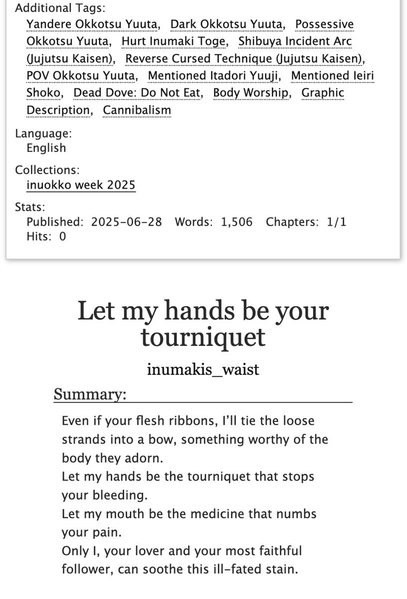 Let my hands be your tourniquet

🩸 Shibuya Incident
🩸 Yandere Yuuta Okkotsu 
🩸 Body Worship
🩸 Dead Dove: Do Not Eat  

#InuokkoWeek25NSFW 
Prompts: 
Day 1: Cannibalism 
Day 2: Yandere 
Day 7: Body Worship 

Link: archiveofourown.org/works/66976009 

<a href="/inuokko2025/">inuokko/ottoge week 2025</a> 
#inuokko #ottoge #乙棘