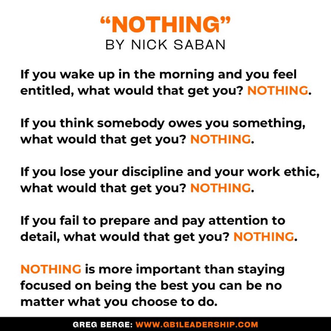 “Nothing” by Nick Saban.

If you wake up in the morning and you feel entitled, what would that get you?

Nothing.

If you think somebody owes you something, what would that get you?

Nothing.

If you lose your discipline and your work ethic, what would that get you?

Nothing.

If