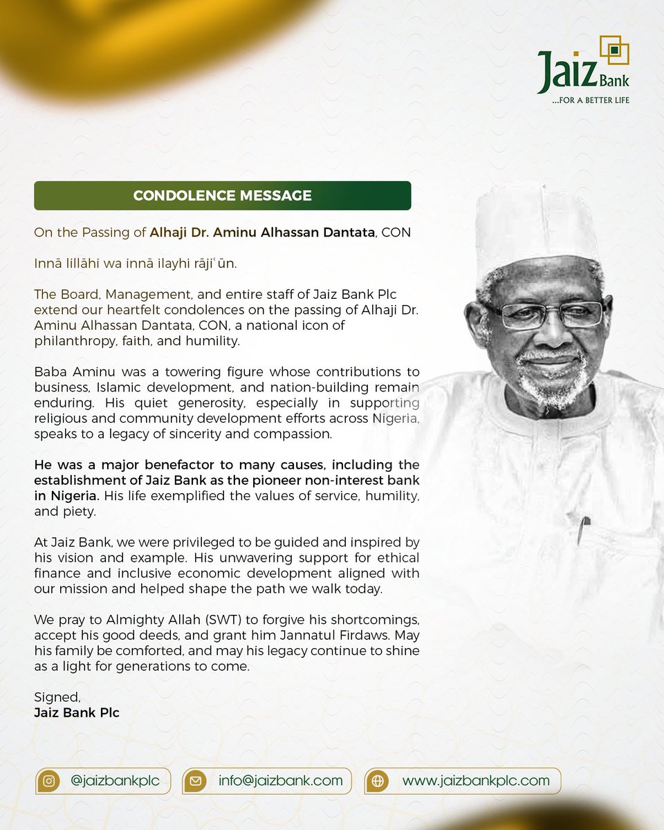 JaizBankNG's tweet photo. CONDOLENCE MESSAGE FROM JAIZ BANK PLC.
On the passing of Alhaji Dr. Aminu Alhassan Dantata, CON.

Innā lillāhi wa innā ilayhi rāji ūn.
The Board, Management, and entire staff of Jaiz Bank Plc extend our heartfelt condolences on the passing of Alhaji Dr. Aminu Alhassan Dantata, CON, a national icon of philanthropy, faith, and humility.

Baba Aminu was a towering figure whose contributions to business, Islamic development, and nation-building remain enduring. 
His quiet generosity, especially in supporting religious and community development efforts across Nigeria, speaks to a legacy of sincerity and compassion.

He was a major benefactor to many causes, including the establishment of Jaiz Bank as the pioneer non-interest bank in Nigeria. His life exemplified the values of service, humility, and piety.

At Jaiz Bank, we were privileged to be guided and inspired by his vision and example. His unwavering support for ethical finance and inclusive economic development aligned with our mission and helped shape the path we walk today.

We pray to Almighty Allah (SWT) to forgive his shortcomings, accept his good deeds, and grant him Jannatul Firdaws. May his family be comforted, and may his legacy continue to shine as a light for generations to come.

Signed,
Jaiz Bank Plc