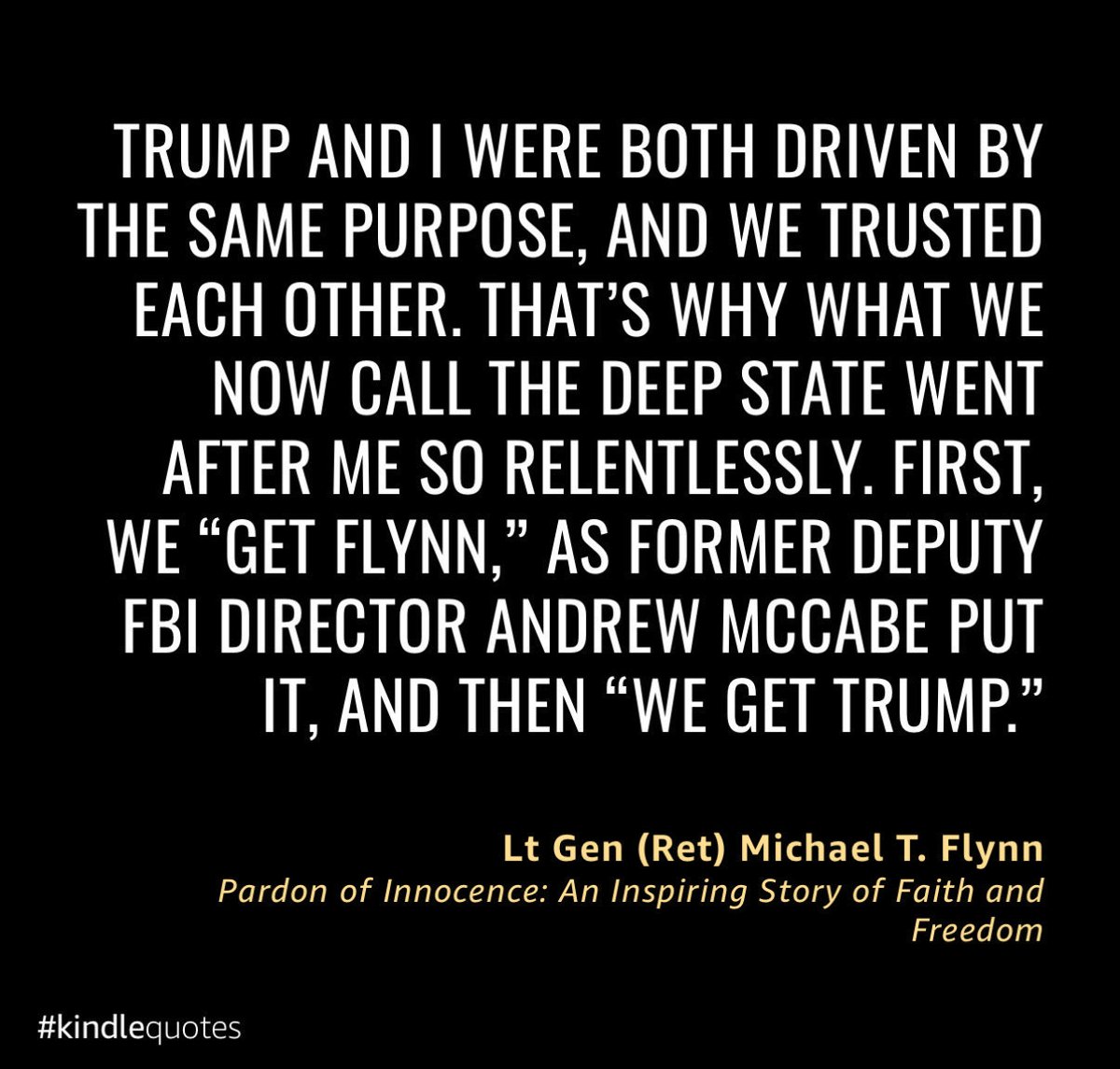 GenFlynn's tweet photo. Andrew McCabe, the disgraced former FBI Director, spewed his vile plan: "First we F*** Flynn, then we F*** Trump." That despicable quote lays bare the Deep State's vicious crusade against me and President Trump. 

They hunted us for daring to challenge their corrupt system, and I was their first scapegoat.

My new book, Pardon of Innocence: An Inspiring Story of Faith and Freedom, tears apart their shameful vendetta. 

It's my UNFILTERED (and EXTREMELY WELL-SOURCED) account of enduring their relentless assaults with unyielding faith and determination.

This is a demand: ACCOUNTABILITY IS NON-NEGOTIABLE. 

McCabe and his traitor allies must face justice.

Available now: https://t.co/NpfRVppKYC

 #PardonOfInnocence