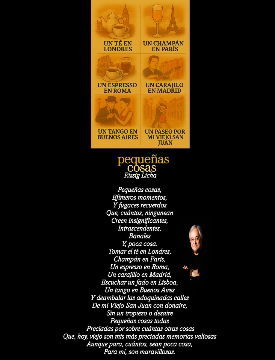 Pequeñas cosas,
Efímeros momentos,
Y fugaces recuerdos
Que, cuántos, ningunean
Creen insignificantes,
Intrascendentes,
Banales
Y, poca cosa.
Tomar el té en Londres,
Champán en París,
Un espresso en Roma,
Un carajillo en Madrid,
Escuchar un fado en Lisboa,
Un tango en Buenos Aires