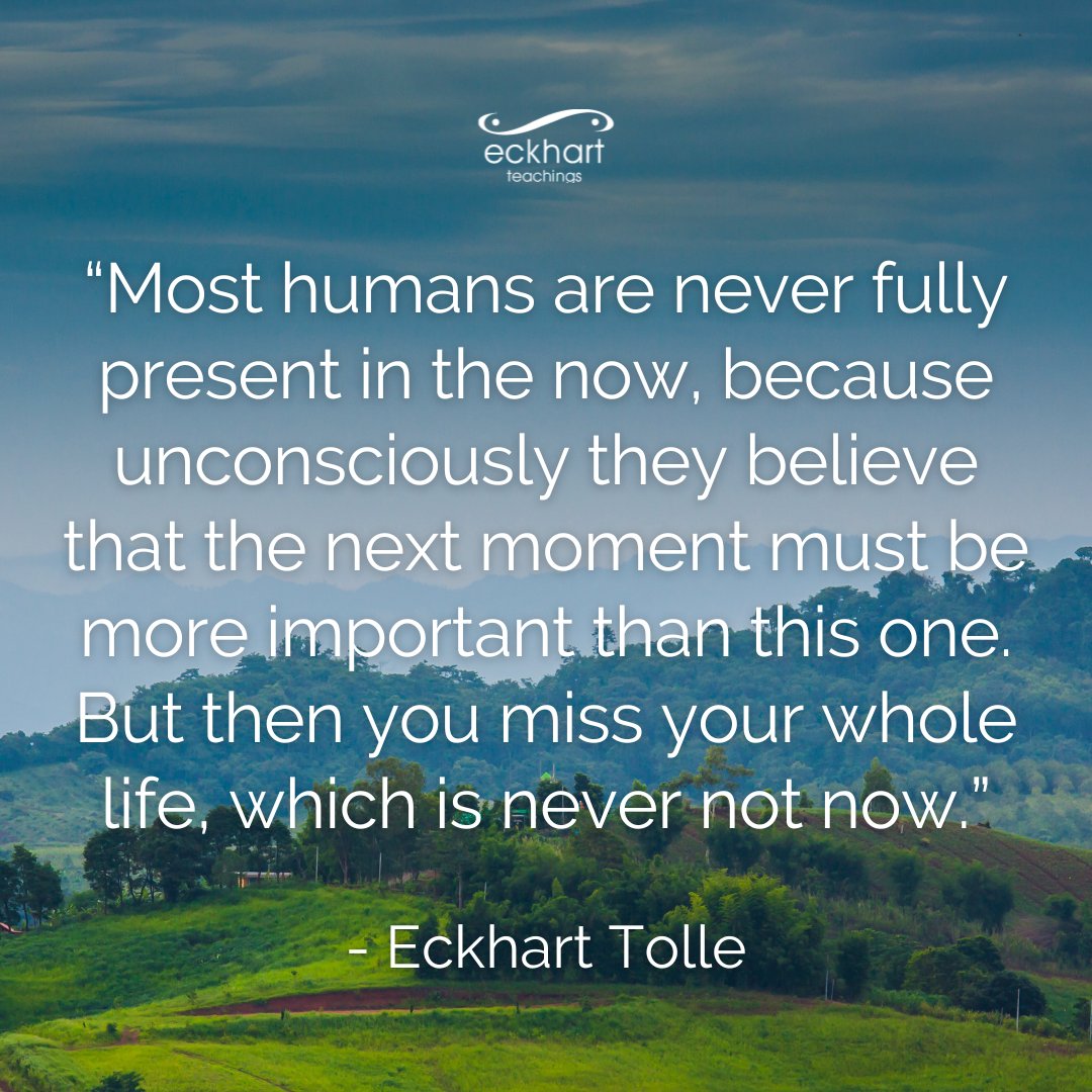 “Most humans are never fully present in the now, because unconsciously they believe that the next moment must be more important than this one. But then you miss your whole life, which is never not now.” - Eckhart Tolle