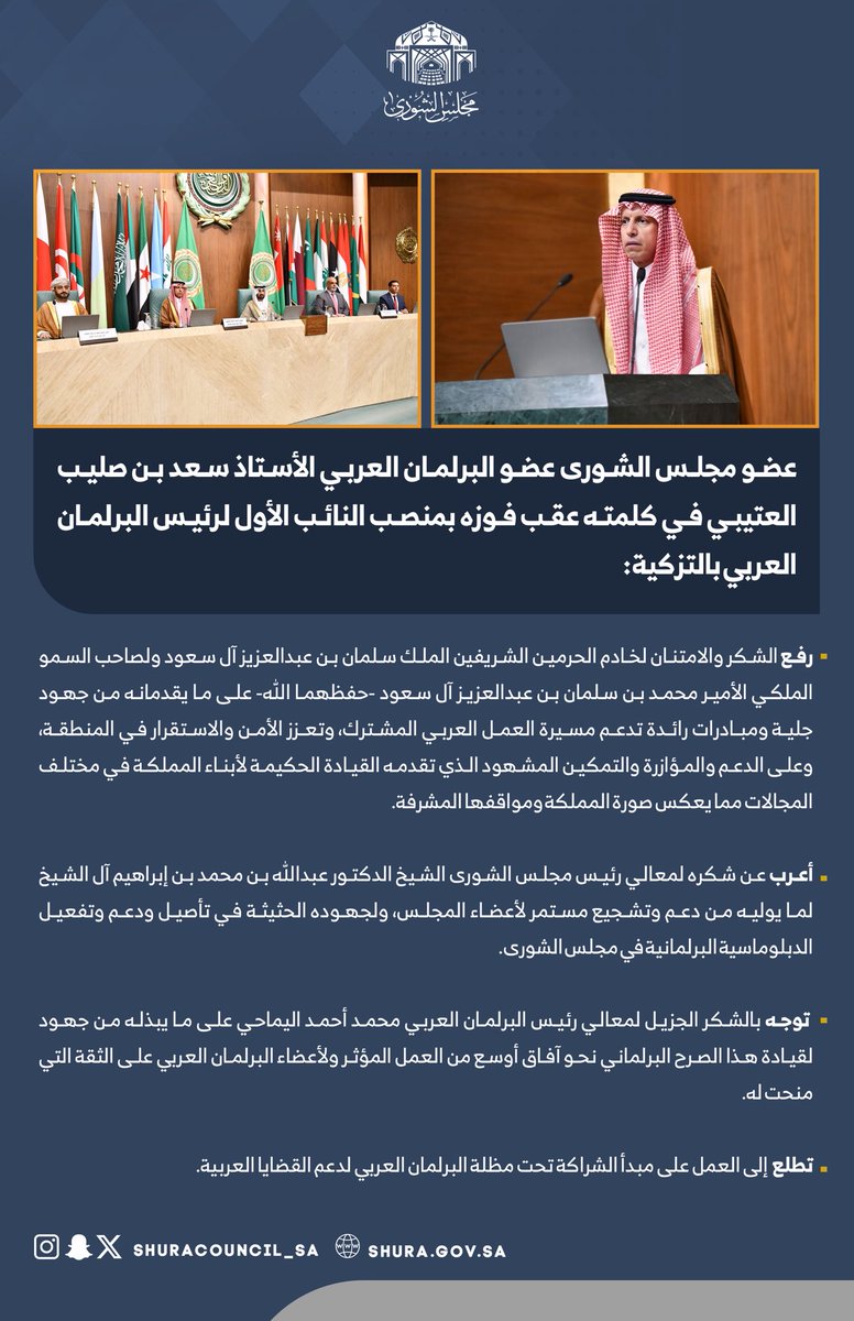عضو #مجلس_الشورى الأستاذ سعد العتيبي في كلمته عقب فوزه بمنصب النائب الأول لرئيس البرلمان العربي بالتزكية : يرفع الشكر والامتنان لخادم الحرمين الشريفين ولسمو ولي العهد -حفظهما الله- على ما يقدمانه من جهود جلية ومبادرات رائدة تدعم مسيرة العمل العربي المشترك، وتعزز الأمن والاستقرار