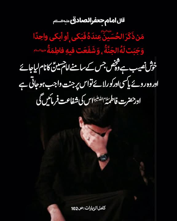 قال الامام الصادق علیه‌السلام:
خوش نصیب ہے وہ شخص جس کے سامنے امام حسین علیہ‌ السلام کا نام لیا جائے اور وہ روئے یا کسی اور کو رُلائے تو اس پر جنت واجب ہو جاتی ہے اور حضرت فاطمہ سلام‌ اللہ‌ علیہا اس کی شفاعت فرمائیں گی۔

کامل الزیارات، ص 102