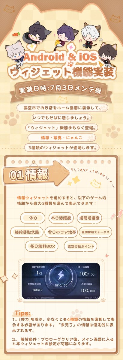 【ウィジェット】

新機能「ウィジェット」が登場!

臨空市での日常をホーム画面に表示して、
いつでもそばに感じましょう。

📔情報
あなたこそが、真のハンター!
体力、本日活躍度、今日のコア地帯……
ゲーム内の様々な情報を選んで表示可能、いつでも確認しやすくなります。

🐈️にゃんこ 