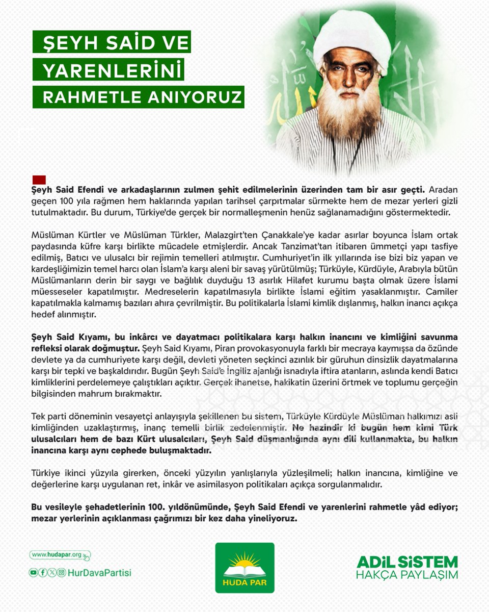 HurDavaPartisi's tweet photo. ŞEYH SAİD VE YARENLERİNİ RAHMETLE ANIYORUZ

Şeyh Said Efendi ve arkadaşlarının zulmen şehit edilmelerinin üzerinden tam bir asır geçti. Aradan geçen 100 yıla rağmen hem haklarında yapılan tarihsel çarpıtmalar sürmekte hem de mezar yerleri gizli tutulmaktadır. Bu durum, Türkiye'de gerçek bir normalleşmenin henüz sağlanamadığını göstermektedir.

Müslüman Kürtler ve Müslüman Türkler, Malazgirt’ten Çanakkale’ye kadar asırlar boyunca İslam ortak paydasında küfre karşı birlikte mücadele etmişlerdir. Ancak Tanzimat’tan itibaren ümmetçi yapı tasfiye edilmiş, Batıcı ve ulusalcı bir rejimin temelleri atılmıştır. Cumhuriyet’in ilk yıllarında ise bizi biz yapan ve kardeşliğimizin temel harcı olan İslam’a karşı aleni bir savaş yürütülmüş; Türküyle, Kürdüyle, Arabıyla bütün Müslümanların derin bir saygı ve bağlılık duyduğu 13 asırlık Hilafet kurumu başta olmak üzere İslami müesseseler kapatılmıştır. Medreselerin kapatılmasıyla birlikte İslami eğitim yasaklanmıştır. Camiler kapatılmakla kalmamış bazıları ahıra çevrilmiştir. Bu politikalarla İslami kimlik dışlanmış, halkın inancı açıkça hedef alınmıştır.

Şeyh Said Kıyamı, bu inkârcı ve dayatmacı politikalara karşı halkın inancını ve kimliğini savunma refleksi olarak doğmuştur. Şeyh Said Kıyamı, Piran provokasyonuyla farklı bir mecraya kaymışsa da özünde devlete ya da cumhuriyete karşı değil, devleti yöneten seçkinci azınlık bir güruhun dinsizlik dayatmalarına karşı bir tepki ve başkaldırıdır. Bugün Şeyh Said’e İngiliz ajanlığı isnadıyla iftira atanların, aslında kendi Batıcı kimliklerini perdelemeye çalıştıkları açıktır. Gerçek ihanetse, hakikatin üzerini örtmek ve toplumu gerçeğin bilgisinden mahrum bırakmaktır.

Tek parti döneminin vesayetçi anlayışıyla şekillenen bu sistem, Türküyle Kürdüyle Müslüman halkımızı asli kimliğinden uzaklaştırmış, inanç temelli birlik zedelenmiştir. Ne hazindir ki bugün hem kimi Türk ulusalcıları hem de bazı Kürt ulusalcıları, Şeyh Said düşmanlığında aynı dili kullanmakta, bu halkın inancına karşı aynı cephede buluşmaktadır.

Türkiye ikinci yüzyıla girerken, önceki yüzyılın yanlışlarıyla yüzleşilmeli; halkın inancına, kimliğine ve değerlerine karşı uygulanan ret, inkâr ve asimilasyon politikaları açıkça sorgulanmalıdır.

Bu vesileyle şehadetlerinin 100. yıldönümünde, Şeyh Said Efendi ve yarenlerini rahmetle yâd ediyor; mezar yerlerinin açıklanması çağrımızı bir kez daha yineliyoruz.

#ŞehidŞeyhSaid
