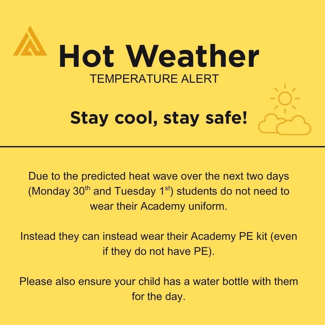 Dear Parents/Carers,
Due to the predicted heat wave over the next two days students do not need to wear their Academy uniform.
Instead they can instead wear their Academy PE kit (even if they do not have PE). Please also ensure your child has a water bottle with them for the day.