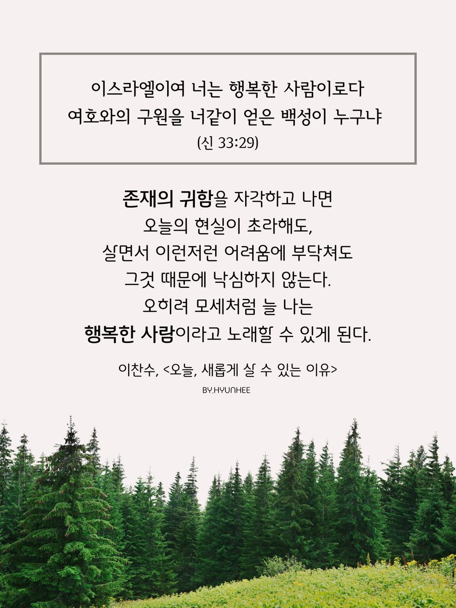존재의 귀함을 자각하고 나면
오늘의 현실이 초라해도,
살면서 이런저런 어려움에 부닥쳐도
그것 때문에 낙심하지 않는다.
오히려 모세처럼 늘 나는
행복한 사람이라고 노래할 수 있게 된다.
이찬수, <오늘, 새롭게 살 수 있는 이유>