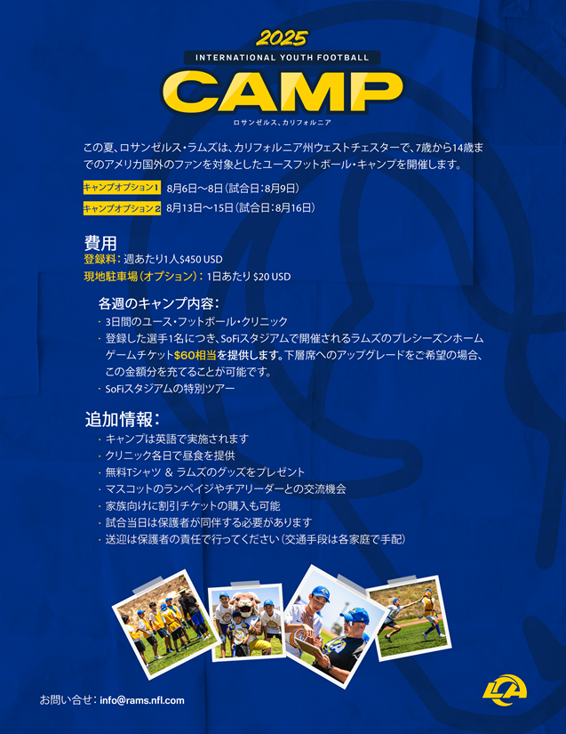 【ロサンゼルス・ラムズ　International Youth Football Camp】
① 8月6日（水）～8日（金）
② 8月13日（水）～15日（金）
詳細は画像をご参照ください

登録フォーム：rams.formstack.com/forms/2025_int…
ご興味がおありの方は、info@rams.nfl.comまで
※当協会ではお問い合わせにお答えすることができません