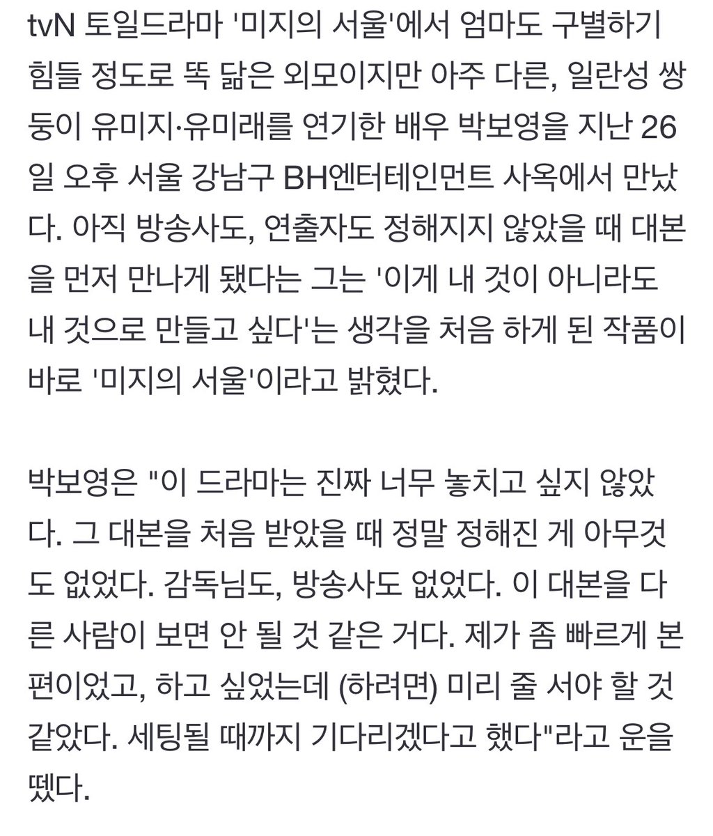 dearmybbo's tweet photo. 박보영 "'미지의 서울', 남의 것이어도 갖고 싶었던 유일한 작품"

"이 드라마는 진짜 너무 놓치고 싶지 않았다. 그 대본을 처음 받았을 때 정말 정해진 게 아무것도 없었다. 감독님도, 방송사도 없었다. 이 대본을 다른 사람이 보면 안 될 것 같은 거다. 제가 좀 빠르게 본 편이었고, 하고 싶었는데 미리 줄 서야 할 것 같았다. 세팅될 때까지 기다리겠다고 했다. '남의 것이어도 내가 갖고 싶은데?' 이런 마음이 들 정도로 내 것으로 만들고 싶었다"

“이렇게 따뜻하고, 뭔가 사람들한테 '열심히 잘 살고 있는데 그 모양이 겉으로 봤었을 때는 좋지 않더라도 괜찮아. 열심히 살고 있는 거, 그리고 너만 그렇게 지금 그런 게 아니라 다른 사람들도 다 그러고 있어'라는 메시지를 주는 것도 만나기 힘들다고 생각을 했어요. 되게 귀한 대본이라는 생각이 들었어요.”

하.. 그니까 박보영은 세팅된게 아무것도 없는데 제발저요제가할게요 시전할정도로 미지의서울이 하고싶었던거라고? 박보영이 자기 신념에 맞는 좋은 대본 안 놓치고 줏대있게 꽉잡는 배우라고?ㅠㅠㅠㅠ