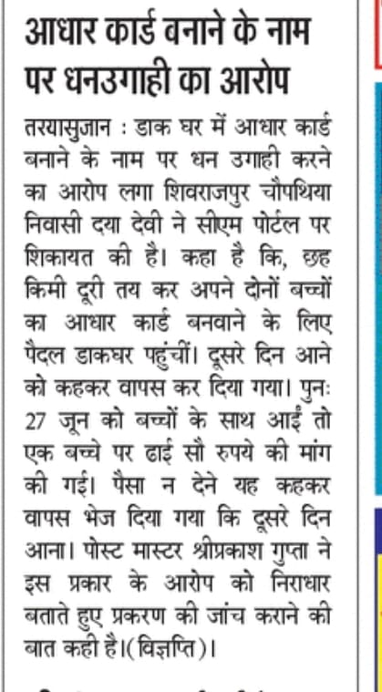 महोदय तरेया सुजान पोस्ट आपिस पर पांच वर्ष तक के बच्चों के आधार कार्ड बनाने के नाम पर दो से ढाई सौ की असूली की जाती है। जो पैसा नही देता है। उसको बार. बार दौड़ाया जाता है। कृपया जांच कर जनहित में उचित कार्यवाही किया जाया।