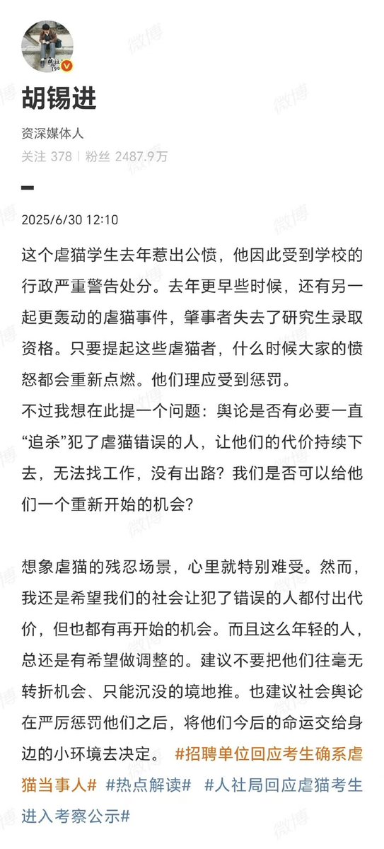 【胡锡进建议给虐猫者重开机会】

@胡锡进 ：舆论是否有必要一直“追杀”犯了虐猫错误的人，让他们的代价持续下去，无法找工作，没有出路？我们是否可以给他们一个重新开始的机会？