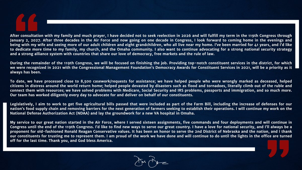 After consultation with my family &amp; much prayer, I have decided not to seek reelection in 2026 &amp; will fulfill my term in the 119th Congress through January 2, 2027. It has been an honor to serve NE-02 &amp; I thank our constituents for trusting me to represent them.