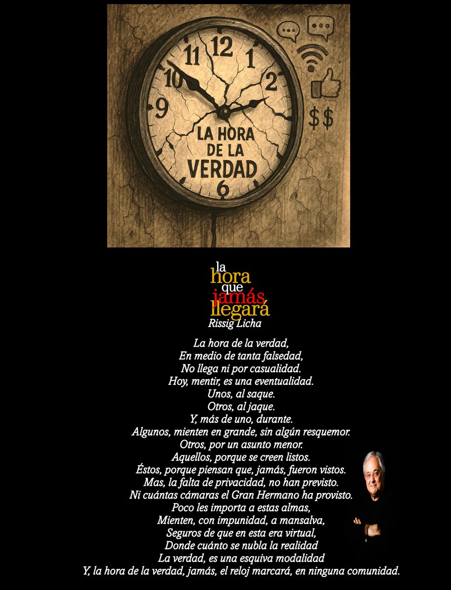 La hora que, jamás, llegará

La hora de la verdad,
En medio de tanta falsedad,
No llega ni por casualidad.
Hoy, mentir, es una eventualidad.
Unos, al saque.
Otros, al jaque.
Y, más de uno, durante.
Algunos, mienten en grande, sin algún resquemor.
Otros, por un asunto menor.