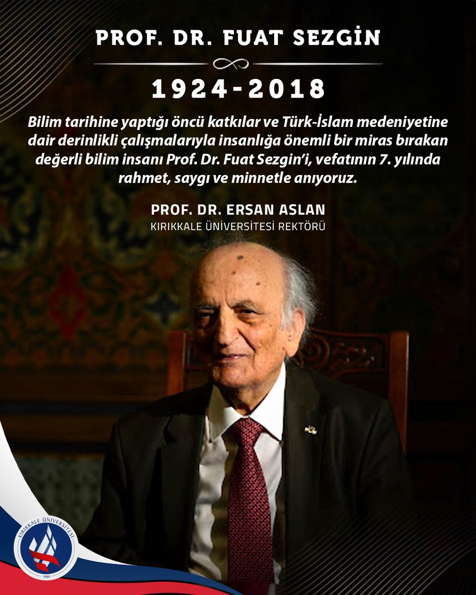 Bilim tarihine yaptığı öncü katkılar ve Türk-İslam medeniyetine dair derinlikli çalışmalarıyla insanlığa önemli bir miras bırakan değerli bilim insanı Prof. Dr. Fuat Sezgin’i, vefatının 7. yılında rahmet, saygı ve minnetle anıyoruz.

Prof. Dr. Ersan ASLAN
Rektör