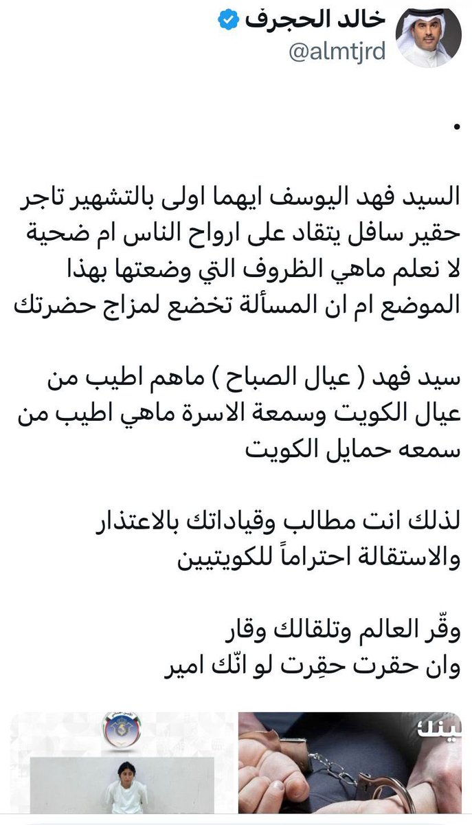 تغريدة #خالد_الحجرف يطالب فيها الوزير اليوسف باحترام الناس وعدم امتهان كرامات اهل الكويت ويطالبه بالاعتذار ..طبعا في عهد فهد لازم يتلونك امن الدولة لانه طعن في ذاته المصونه فهو القيادة السياسية وحتي يمكن يسحب الجنسية ..هذا فهد اليوسف سخر اجهزة الدولة لشخصه يسجن ويحاسب ويسحب جناسي
