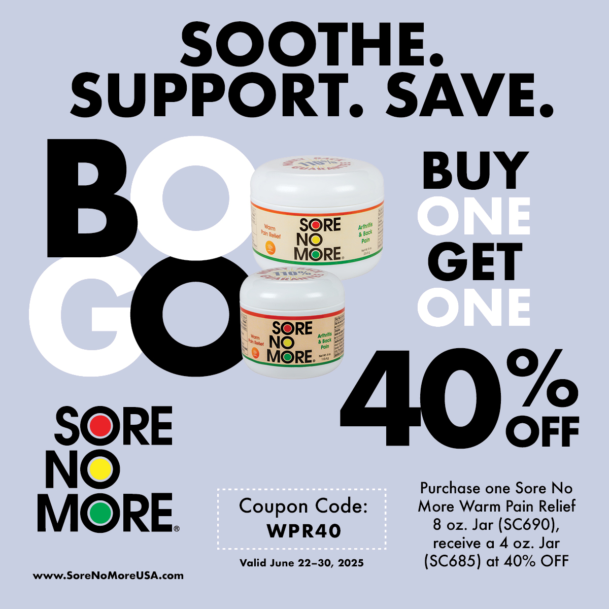 From June 22–30, 2025, take comfort in a deal that brings real relief. ✨ 

🍃 Buy one 8 oz. Sore No More Warm Pain Relief Jar, get a 4 oz. Jar 40% OFF!
🛒 Use Code: WPR40 at checkout

Shop now and save 40% OFF our Sore No More Warm Pain Relief 8oz Jar! SoreNoMoreUSA.com
